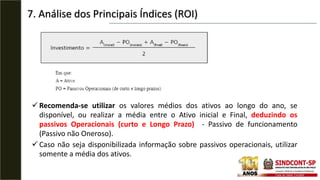 7. Análise dos Principais Índices (ROI)
Recomenda-se utilizar os valores médios dos ativos ao longo do ano, se
disponível, ou realizar a média entre o Ativo inicial e Final, deduzindo os
passivos Operacionais (curto e Longo Prazo) - Passivo de funcionamento
(Passivo não Oneroso).
Caso não seja disponibilizada informação sobre passivos operacionais, utilizar
somente a média dos ativos.
 