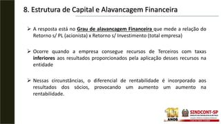 8. Estrutura de Capital e Alavancagem Financeira
 A resposta está no Grau de alavancagem Financeira que mede a relação do
Retorno s/ PL (acionista) x Retorno s/ Investimento (total empresa)
 Ocorre quando a empresa consegue recursos de Terceiros com taxas
inferiores aos resultados proporcionados pela aplicação desses recursos na
entidade
 Nessas circunstâncias, o diferencial de rentabilidade é incorporado aos
resultados dos sócios, provocando um aumento um aumento na
rentabilidade.
 