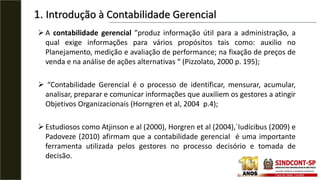 1. Introdução à Contabilidade Gerencial
A contabilidade gerencial ”produz informação útil para a administração, a
qual exige informações para vários propósitos tais como: auxilio no
Planejamento, medição e avaliação de performance; na fixação de preços de
venda e na análise de ações alternativas “ (Pizzolato, 2000 p. 195);
 “Contabilidade Gerencial é o processo de identificar, mensurar, acumular,
analisar, preparar e comunicar informações que auxiliem os gestores a atingir
Objetivos Organizacionais (Horngren et al, 2004 p.4);
Estudiosos como Atjinson e al (2000), Horgren et al (2004),´Iudícibus (2009) e
Padoveze (2010) afirmam que a contabilidade gerencial é uma importante
ferramenta utilizada pelos gestores no processo decisório e tomada de
decisão.
 