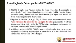  LAJIDA é sigla para “Lucros Antes de Juros, Impostos, Depreciação e
Amortização”, mais conhecida pelo termo em inglês EBITDA (Earning Before
Interests, Taxes, Depreciation and Amortization) que representa o valor do
fluxo de caixa operacional da empresa
 Segundo Assaf Neto (2010, p. 196), o EBITDA pode ser interpretado como
"um indicador do potencial de geração de caixa proveniente de ativos
operacionais. O grande mérito do EBITDA talvez esteja em sua proposta de
se tornar um indicador financeiro globalizado “ .
 A Diferença entre EBITDA / EBIT é que o primeiro não leva em conta as
Despesas financeiras, Depreciação e Amortização e o EBIT somente não
considera a Depreciação e Amortização.
9. Avaliação de Desempenho –EBITDA/EBIT
 