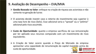 9. Avaliação de Desempenho – EVA/MVA
 Gestão Baseada no Valor: enfoque na criação de riqueza aos acionistas e não
somente na geração de lucros
 O acionista decide investir caso o retorno do investimento seja superior à
uma taxa livre de risco (Selic). Esse adicional seria o “spread” ou o “prêmio”
adicional pelo risco assumido.
 Custo de Oportunidade: quanto a empresa sacrificou de sua remuneração
por ter aplicado seus recursos comparado com um investimento de risco
equivalente;
 A Criação de Valor ocorre quando o Preço de Mercado da empresa
apresentar uma capacidade de renumeração do capital investido acima do
custo de oportunidade.
 
