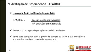9. Avaliação de Desempenho – LPA/RPA
68
 Lucro por Ação ou Resultado por Ação
LPA/RPA = Lucro Líquido do Exercício
Nº de ações em Circulação
 Evidencia o Lucro gerado por ação no período analisado
 Serve para comparar com o preço de compra da ação e sua evolução e
acompanhar também com o valor de mercado
 