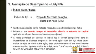 9. Avaliação de Desempenho – LPA/RPA
69
 Índice Preço/ Lucro
Índice de P/L = Preço de Mercado da Ação
Lucro por Ação (LPA)
 Também conhecido como Relação Preço/Lucro ou Price/Earnings Ratio
 Evidencia em quanto tempo o investidor obteria o retorno do capital
aplicado se o lucro fosse mantido constante (anos)
 A razão principal de calcular o índice P/L é tornar comparável para os
investidores as diversas empresas. Se uma ação tiver um P/L duas vezes
maior do que de uma outra ação, este provavelmente é um investimento
menos atrativo (quanto maior for o P/L, mais "cara" estaria a ação), E MAIS
TEMPO DEMORARIA PARA TER O RETORNO
 