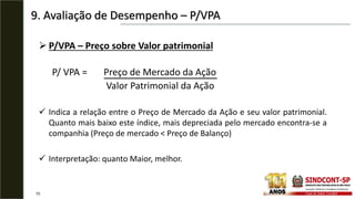 9. Avaliação de Desempenho – P/VPA
70
 P/VPA – Preço sobre Valor patrimonial
P/ VPA = Preço de Mercado da Ação
Valor Patrimonial da Ação
 Indica a relação entre o Preço de Mercado da Ação e seu valor patrimonial.
Quanto mais baixo este índice, mais depreciada pelo mercado encontra-se a
companhia (Preço de mercado < Preço de Balanço)
 Interpretação: quanto Maior, melhor.
 