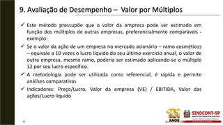 9. Avaliação de Desempenho – Valor por Múltiplos
72
 Este método pressupõe que o valor da empresa pode ser estimado em
função dos múltiplos de outras empresas, preferencialmente comparáveis -
exemplo:
 Se o valor da ação de um empresa no mercado acionário – ramo cosméticos
– equivale a 10 vezes o lucro líquido do seu último exercício anual, o valor de
outra empresa, mesmo ramo, poderia ser estimado aplicando-se o múltiplo
12 por seu lucro específico.
 A metodologia pode ser utilizada como referencial, é rápida e permite
análises comparativas
 Indicadores: Preço/Lucro, Valor da empresa (VE) / EBITIDA, Valor das
ações/Lucro líquido
 