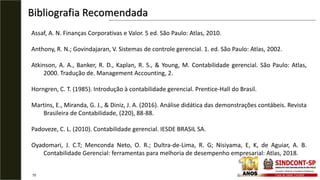 Bibliografia Recomendada
75
Assaf, A. N. Finanças Corporativas e Valor. 5 ed. São Paulo: Atlas, 2010.
Anthony, R. N.; Govindajaran, V. Sistemas de controle gerencial. 1. ed. São Paulo: Atlas, 2002.
Atkinson, A. A., Banker, R. D., Kaplan, R. S., & Young, M. Contabilidade gerencial. São Paulo: Atlas,
2000. Tradução de. Management Accounting, 2.
Horngren, C. T. (1985). Introdução à contabilidade gerencial. Prentice-Hall do Brasil.
Martins, E., Miranda, G. J., & Diniz, J. A. (2016). Análise didática das demonstrações contábeis. Revista
Brasileira de Contabilidade, (220), 88-88.
Padoveze, C. L. (2010). Contabilidade gerencial. IESDE BRASIL SA.
Oyadomari, J. C.T; Menconda Neto, O. R.; Dultra-de-Lima, R. G; Nisiyama, E, K, de Aguiar, A. B.
Contabilidade Gerencial: ferramentas para melhoria de desempenho empresarial: Atlas, 2018.
 
