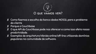 O que vamos ver?
✘ Como fizemos a escolha do banco dados NOSQL para o problema
do cliente
✘ Porque o Couchbase
✘ O que API do Couchbase pode nos oferecer e como isso afeta nossa
produtividade.
✘ Exemplos de arquitetura hibrida online/off-line utilizando domínios
populares na comunidade de software.
 