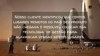 Nosso cliente identificou que certos
lugares remotos do país seu produto
não chegava e resolveu colocar sua
tecnologia de gestão para
alavancar vendas nestes lugares.
 