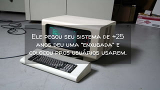 Ele pegou seu sistema de +25
anos deu uma “enxugada” e
colocou pros usuários usarem.
 
