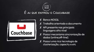 É ai que entrou o Couchbase
✘ Banco NOSQL
✘ Trabalha orientado a documento
✘ API presente nas principais
linguagens alto nível
✘ Possui mecanismo sincronização de
dados (online,off-line).
✘ Possui uma rica tecnologia de
clusterização, capacity e etc
 