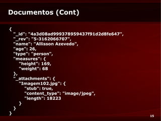Documentos (Cont)

{
    "_id": "4a3d08ad999378959437f91d2d8fe647",
    "_rev": "5-3162066707",
    "name": "Allisson Azevedo",
    "age": 26,
    "type": "person",
    "measures": {
       "height": 169,
       "weight": 68
    },
    "_attachments": {
       "Imagem102.jpg": {
         "stub": true,
         "content_type": "image/jpeg",
         "length": 18223
       }
    }
}
                                                 15
 