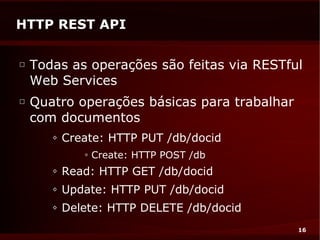 HTTP REST API

□
    Todas as operações são feitas via RESTful
    Web Services
□
    Quatro operações básicas para trabalhar
    com documentos
       ◊   Create: HTTP PUT /db/docid
              ◊   Create: HTTP POST /db
       ◊   Read: HTTP GET /db/docid
       ◊   Update: HTTP PUT /db/docid
       ◊   Delete: HTTP DELETE /db/docid
                                              16
 