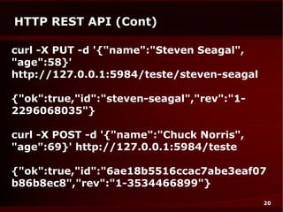 HTTP REST API (Cont)

curl -X PUT -d '{"name":"Steven Seagal",
"age":58}'
http://127.0.0.1:5984/teste/steven-seagal

{"ok":true,"id":"steven-seagal","rev":"1-
2296068035"}

curl -X POST -d '{"name":"Chuck Norris",
"age":69}' http://127.0.0.1:5984/teste

{"ok":true,"id":"6ae18b5516ccac7abe3eaf07
b86b8ec8","rev":"1-3534466899"}
                                            20
 