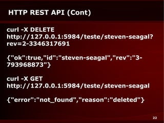 HTTP REST API (Cont)

curl -X DELETE
http://127.0.0.1:5984/teste/steven-seagal?
rev=2-3346317691

{"ok":true,"id":"steven-seagal","rev":"3-
793968873"}

curl -X GET
http://127.0.0.1:5984/teste/steven-seagal

{"error":"not_found","reason":"deleted"}

                                            22
 