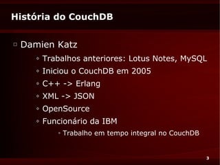 História do CouchDB

□
    Damien Katz
       ◊   Trabalhos anteriores: Lotus Notes, MySQL
       ◊   Iniciou o CouchDB em 2005
       ◊   C++ -> Erlang
       ◊   XML -> JSON
       ◊   OpenSource
       ◊   Funcionário da IBM
              ◊   Trabalho em tempo integral no CouchDB


                                                          3
 