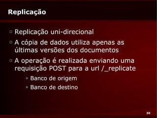 Replicação

□
    Replicação uni-direcional
□
    A cópia de dados utiliza apenas as
    últimas versões dos documentos
□
    A operação é realizada enviando uma
    requisição POST para a url /_replicate
       ◊   Banco de origem
       ◊   Banco de destino



                                             30
 