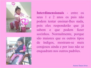 Interdimensionais - entre os
seus 1 e 2 anos os pais não
podem tentar ensinar-lhes nada,
pois eles responderão que já
sabem e que podem fazer
sozinhos. Normalmente, porque
são maiores que os outros tipos
de índigos, mostram-se mais
corajosos ainda e por isso não se
enquadram nos outros padrões.
Autora: Daura Alves
 