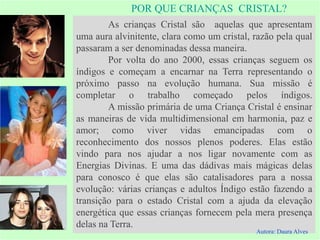 POR QUE CRIANÇAS CRISTAL?
As crianças Cristal são aquelas que apresentam
uma aura alvinitente, clara como um cristal, razão pela qual
passaram a ser denominadas dessa maneira.
Por volta do ano 2000, essas crianças seguem os
índigos e começam a encarnar na Terra representando o
próximo passo na evolução humana. Sua missão é
completar o trabalho começado pelos índigos.
A missão primária de uma Criança Cristal é ensinar
as maneiras de vida multidimensional em harmonia, paz e
amor; como viver vidas emancipadas com o
reconhecimento dos nossos plenos poderes. Elas estão
vindo para nos ajudar a nos ligar novamente com as
Energias Divinas. E uma das dádivas mais mágicas delas
para conosco é que elas são catalisadores para a nossa
evolução: várias crianças e adultos Índigo estão fazendo a
transição para o estado Cristal com a ajuda da elevação
energética que essas crianças fornecem pela mera presença
delas na Terra.
Autora: Daura Alves
 