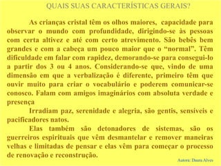 QUAIS SUAS CARACTERÍSTICAS GERAIS?
As crianças cristal têm os olhos maiores, capacidade para
observar o mundo com profundidade, dirigindo-se às pessoas
com certa altivez e até com certo atrevimento. São bebês bem
grandes e com a cabeça um pouco maior que o “normal”. Têm
dificuldade em falar com rapidez, demorando-se para consegui-lo
a partir dos 3 ou 4 anos. Considerando-se que, vindo de uma
dimensão em que a verbalização é diferente, primeiro têm que
ouvir muito para criar o vocabulário e poderem comunicar-se
conosco. Falam com amigos imaginários com absoluta verdade e
presença
Irradiam paz, serenidade e alegria, são gentis, sensíveis e
pacificadores natos.
Elas também são detonadores de sistemas, são os
guerreiros espirituais que vêm desmantelar e remover maneiras
velhas e limitadas de pensar e elas vêm para começar o processo
de renovação e reconstrução.
Autora: Daura Alves
 