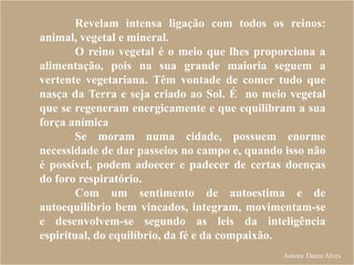 Revelam intensa ligação com todos os reinos:
animal, vegetal e mineral.
O reino vegetal é o meio que lhes proporciona a
alimentação, pois na sua grande maioria seguem a
vertente vegetariana. Têm vontade de comer tudo que
nasça da Terra e seja criado ao Sol. É no meio vegetal
que se regeneram energicamente e que equilibram a sua
força anímica
Se moram numa cidade, possuem enorme
necessidade de dar passeios no campo e, quando isso não
é possível, podem adoecer e padecer de certas doenças
do foro respiratório.
Com um sentimento de autoestima e de
autoequilíbrio bem vincados, integram, movimentam-se
e desenvolvem-se segundo as leis da inteligência
espiritual, do equilíbrio, da fé e da compaixão.
Autora: Daura Alves
 