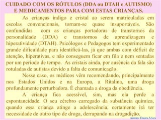 CUIDADO COM OS RÓTULOS (DDA ou DTAH e AUTISMO)
E MEDICAMENTOS PARA COM ESTAS CRIANÇAS.
As crianças índigo e cristal ao serem matriculadas em
escolas convencionais, tornam-se quase insuportáveis. São
confundidas com as crianças portadoras de transtornos da
personalidade (DDA) e transtornos de aprendizagem e
hiperatividade (DTAH). Psicólogos e Pedagogos tem experimentado
grande dificuldade para identificá-las, já que ambas com déficit de
atenção, hiperativas, e não conseguem ficar em fila e nem sentadas
por um período de tempo. As cristais ainda, por ausência da fala são
rotuladas de autistas devido a falta de comunicação.
Nesse caso, os médicos vêm recomendando, principalmente
nos Estados Unidos e na Europa, a Ritalina, uma droga
profundamente perturbadora. É chamada a droga da obediência.
A criança fica acessível, sim, mas ela perde a
espontaneidade. O seu cérebro carregado da substância química,
quando essa criança atinge a adolescência, certamente irá ter
necessidade de outro tipo de droga, derrapando na drogadição.
Autora: Daura Alves
 
