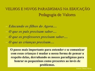VELHOS E NOVOS PARADIGMAS NA EDUCAÇÃO
Pedagogia de Valores
– Educando os filhos do Agora…
– O que os pais precisam saber…
– O que os professores precisam saber…
– O que as crianças precisam…
O passo mais importante para entender e se comunicar
com essas crianças é mudar a nossa forma de pensar a
respeito delas, derrubando os nossos paradigmas para
honrar os pequeninos como presentes ao invés de
problemas.
Autora: Daura Alves
 
