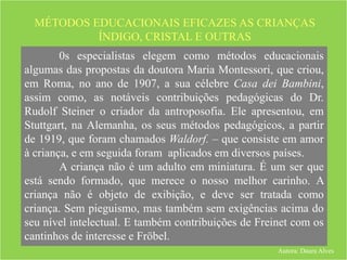 MÉTODOS EDUCACIONAIS EFICAZES AS CRIANÇAS
ÍNDIGO, CRISTAL E OUTRAS
0s especialistas elegem como métodos educacionais
algumas das propostas da doutora Maria Montessori, que criou,
em Roma, no ano de 1907, a sua célebre Casa dei Bambini,
assim como, as notáveis contribuições pedagógicas do Dr.
Rudolf Steiner o criador da antroposofia. Ele apresentou, em
Stuttgart, na Alemanha, os seus métodos pedagógicos, a partir
de 1919, que foram chamados Waldorf. – que consiste em amor
à criança, e em seguida foram aplicados em diversos países.
A criança não é um adulto em miniatura. É um ser que
está sendo formado, que merece o nosso melhor carinho. A
criança não é objeto de exibição, e deve ser tratada como
criança. Sem pieguismo, mas também sem exigências acima do
seu nível intelectual. E também contribuições de Freinet com os
cantinhos de interesse e Fröbel.
Autora: Daura Alves
 