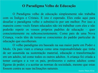 O Paradigma Velho de Educação
O Paradigma velho de educação simplesmente não trabalha
com os Índigos e Cristais. E isto é esperado. Eles estão aqui para
desafiar o paradigma velho e substituí-lo por um melhor. Por isso a
maneira como vocês foram educados não irá trabalhar com eles e não
poderão repetir os vossos próprios padrões de educação – quer
conscientemente ou subconscientemente. Como pais de uma Nova
Criança, vocês têm de tornar-se conscientes do padrão particular de
educação que escolheram.
O velho paradigma era baseado na sua maior parte em Poder e
Medo. Os pais viam a criança como uma responsabilidade que tinha
de ser assumida na sustentação material, educação e transformação
em um adulto, tal como todos os outros adultos. A criança foi criada a
temer castigos e a ver os pais, professores e outros adultos como
figuras de poder; e a aceitar as normas da sociedade, mesmo que estas
fossem contra as suas inclinações naturais.
Autora: Daura Alves
 