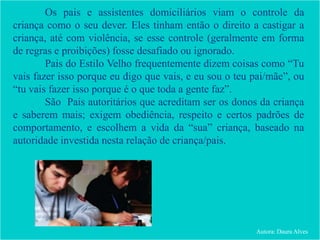 Os pais e assistentes domiciliários viam o controle da
criança como o seu dever. Eles tinham então o direito a castigar a
criança, até com violência, se esse controle (geralmente em forma
de regras e proibições) fosse desafiado ou ignorado.
Pais do Estilo Velho frequentemente dizem coisas como “Tu
vais fazer isso porque eu digo que vais, e eu sou o teu pai/mãe”, ou
“tu vais fazer isso porque é o que toda a gente faz”.
São Pais autoritários que acreditam ser os donos da criança
e saberem mais; exigem obediência, respeito e certos padrões de
comportamento, e escolhem a vida da “sua” criança, baseado na
autoridade investida nesta relação de criança/pais.
Autora: Daura Alves
 