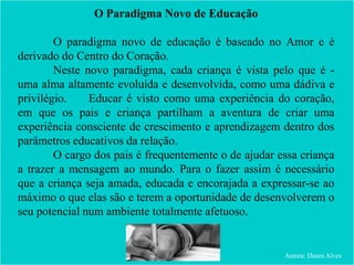 O Paradigma Novo de Educação
O paradigma novo de educação é baseado no Amor e é
derivado do Centro do Coração.
Neste novo paradigma, cada criança é vista pelo que é -
uma alma altamente evoluída e desenvolvida, como uma dádiva e
privilégio. Educar é visto como uma experiência do coração,
em que os pais e criança partilham a aventura de criar uma
experiência consciente de crescimento e aprendizagem dentro dos
parâmetros educativos da relação.
O cargo dos pais é frequentemente o de ajudar essa criança
a trazer a mensagem ao mundo. Para o fazer assim é necessário
que a criança seja amada, educada e encorajada a expressar-se ao
máximo o que elas são e terem a oportunidade de desenvolverem o
seu potencial num ambiente totalmente afetuoso.
Autora: Daura Alves
 
