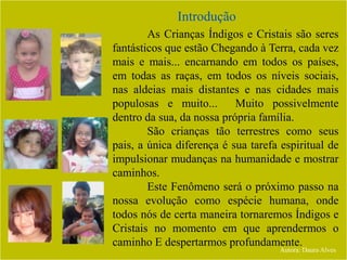 Introdução
Autora: Daura Alves
As Crianças Índigos e Cristais são seres
fantásticos que estão Chegando à Terra, cada vez
mais e mais... encarnando em todos os países,
em todas as raças, em todos os níveis sociais,
nas aldeias mais distantes e nas cidades mais
populosas e muito... Muito possivelmente
dentro da sua, da nossa própria família.
São crianças tão terrestres como seus
pais, a única diferença é sua tarefa espiritual de
impulsionar mudanças na humanidade e mostrar
caminhos.
Este Fenômeno será o próximo passo na
nossa evolução como espécie humana, onde
todos nós de certa maneira tornaremos Índigos e
Cristais no momento em que aprendermos o
caminho E despertarmos profundamente.
 