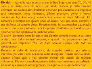 Divaldo – Acredita que estas crianças índigo hoje com seus 20, 30, 40
anos e as cristal com 10 anos e que ainda nascem, já estão fazendo
diferença no Mundo sim. Podemos observar, por exemplo, e a imprensa
está mostrando, nesse momento, gênios precoces, como o jovem
americano Jay Greenberg considerado como o novo Mozart. Ele
começou a compor aos quatro anos de idade. Aos seis anos, compôs a
sua sinfonia. Já compôs cinco. Recentemente, foi acompanhar a gravação
de uma das suas sinfonias pela Orquestra Sinfônica de Londres para
observar se não adulteravam qualquer coisa.
O que é fascinante neste jovem, é que ele não compõe apenas a partitura
central, mas todos os instrumentos, e quando lhe perguntam como é
possível, ele responde: “Eu não faço nenhum esforço, está tudo na
minha mente”.
Durante as aulas de matemática, ele compõe música por não se
interessar por esta e nem nenhuma outra disciplina. É mais curioso ainda,
quando afirma que o seu cérebro possui três canais de músicas
diferentes. Ele ouve simultaneamente todas, sem nenhuma perturbação.
Concluo que não é da nossa geração, mas que veio de outra dimensão.
Autora: Daura Alves
 