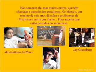 Não somente ele, mas muitos outros, que têm
chamado a atenção dos estudiosos. No México, um
menino de seis anos dá aulas a professores de
Medicina e assim por diante... Fora aqueles que
estão perdidos no anonimato.
Maximiliano Arellano
Jay Greenberg
Autora: Daura Alves
 