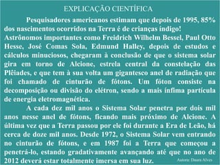 EXPLICAÇÃO CIENTÍFICA
Pesquisadores americanos estimam que depois de 1995, 85%
dos nascimentos ocorridos na Terra é de crianças índigo!
Astrônomos importantes como Freidrich Wilhelm Bessel, Paul Otto
Hesse, José Comas Sola, Edmund Halley, depois de estudos e
cálculos minuciosos, chegaram à conclusão de que o sistema solar
gira em torno de Alcione, estrela central da constelação das
Plêiades, e que tem à sua volta um gigantesco anel de radiação que
foi chamado de cinturão de fótons. Um fóton consiste na
decomposição ou divisão do elétron, sendo a mais ínfima partícula
de energia eletromagnética.
A cada dez mil anos o Sistema Solar penetra por dois mil
anos nesse anel de fótons, ficando mais próximo de Alcione. A
última vez que a Terra passou por ele foi durante a Era de Leão, há
cerca de doze mil anos. Desde 1972, o Sistema Solar vem entrando
no cinturão de fótons, e em 1987 foi a Terra que começou a
penetrá-lo, estando gradativamente avançando até que no ano de
2012 deverá estar totalmente imersa em sua luz. Autora: Daura Alves
 