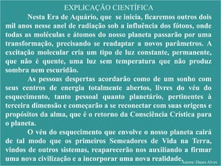 EXPLICAÇÃO CIENTÍFICA
Nesta Era de Aquário, que se inicia, ficaremos outros dois
mil anos nesse anel de radiação sob a influência dos fótons, onde
todas as moléculas e átomos do nosso planeta passarão por uma
transformação, precisando se readaptar a novos parâmetros. A
excitação molecular cria um tipo de luz constante, permanente,
que não é quente, uma luz sem temperatura que não produz
sombra nem escuridão.
As pessoas despertas acordarão como de um sonho com
seus centros de energia totalmente abertos, livres do véu do
esquecimento, tanto pessoal quanto planetário, pertinentes à
terceira dimensão e começarão a se reconectar com suas origens e
propósitos da alma, que é o retorno da Consciência Crística para
o planeta.
O véu do esquecimento que envolve o nosso planeta cairá
de tal modo que os primeiros Semeadores de Vida na Terra,
vindos de outros sistemas, reaparecerão nos auxiliando a firmar
uma nova civilização e a incorporar uma nova realidade.Autora: Daura Alves
 