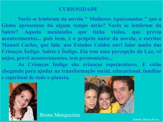 Vocês se lembram da novela " Mulheres Apaixonadas " que a
Globo apresentou há algum tempo atrás? Vocês se lembram da
Salete? Aquela menininha que tinha visões, que previa
acontecimentos... pois bem, é o próprio autor da novela, o escritor
Manoel Carlos, que fala: nos Estados Unidos ouvi falar muito das
Crianças Índigo. Salete é Índigo. Ela tem uma percepção da Luz, vê
anjos, prevê acontecimentos, tem premonições...
As Crianças Índigo são crianças espetaculares. E estão
chegando para ajudar na transformação social, educacional, familiar
e espiritual de todo o planeta.
CURIOSIDADE
Bruna Marquezine
Autora: Daura Alves
 