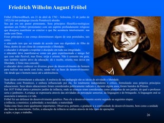 26
Fröbel (Oberweißbach, em 21 de abril de 1782 - Schweina, 21 de junho de
1852) foi um pedagogo (escola Pestalozzi) alemão.
Seu pai era um pastor protestante. Seus princípios filosófico-teológicos
apontam um Fröbel (protestante) com um espírito profundamente religioso
que desejava manifestar ao exterior o que lhe acontecia interiormente: sua
união com Deus.
Esses princípios e sua crença determinaram alguns de seus postulados, tais
como:
o educando tem que ser tratado de acordo com sua dignidade de filho de
Deus, dentro de um clima de compreensão e liberdade;
o educador é obrigado a respeitar o discípulo em toda sua integridade;
o educador deve manifestar-se como um guia experimentado e amigo fiel
que com mão flexível, mas firme, exija e oriente. Não é somente um guia,
mas também sujeito ativo da educação: dá e recebe, orienta mas deixa em
liberdade, é firme mas concede;
o educador deve conhecer os diversos graus de desenvolvimento do homem
para realizar sua tarefa com êxito, sendo três as fases de desenvolvimento:
vão desde que o homem nasce até a adolescência.
Friedrich Wilhelm August Fröbel
Suas ideias reformularam a educação. A essência de sua pedagogia são as ideias de atividade e liberdade.
Trabalhou com Pestalozzi, e embora influenciado por ele, foi totalmente independente e crítico, formulando seus próprios princípios
educacionais. Seus ideais educacionais foram considerados politicamente radicais e, durante alguns anos, foram banidos da Prússia.
Em 1837 Fröbel abriu o primeiro jardim de infância, onde as crianças eram consideradas como plantinhas de um jardim, do qual o professor
seria o jardineiro. A criança se expressaria através das atividades de percepção sensorial, da linguagem e do brinquedo. A linguagem oral se
associaria à natureza e à vida.
Fröbel foi um defensor do desenvolvimento genético. Para ele o desenvolvimento ocorre segundo as seguintes etapas:
a infância; a meninice; a puberdade; a mocidade; a maturidade
Todas estas fases eram igualmente importantes. Observava, portanto, a gradação e a continuidade do desenvolvimento, bem como a unidade
das fases de crescimento. Enfim, a educação da infância se realiza através de três tipos de operações:
a ação; o jogo; o trabalho.
 