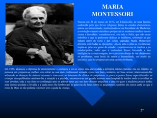 27
Nasceu em 31 de março de 1870, em Chiaravalle, de uma família
conhecida pelo seu fervor religioso; feitos os estudos elementares,
entrou na universidade, matriculando-se na Faculdade de Medicina;
a resolução causou estranheza porque até aí nenhuma mulher ousara
cursar a faculdade: considerava-se, em toda a Itália, que não eram
trabalhos a que se pudessem dedicar as mulheres, sobretudo as que
tinham amor de Deus e das coisas sagradas; Maria Montessori
arrostou com todas as oposições, venceu uma a uma as resistências,
impôs-se pelo seu gosto do estudo; respeitavam-na os mestres e os
condiscípulos, todos que a conheciam foram louvando a sua
inteligência e a sua coragem; havia nela um desejo de ver claramente
os problemas, uma ânsia de servir a humanidade, um poder de
iniciativa que lhe preparavam uma carreira brilhante.
MARIA
MONTESSORI
Em 1896, alcançou o diploma de doutoramento e começou a ver-se como uma curiosidade a primeira médica italiana; ela, no entanto, só
pensava em preparar-se melhor, em entrar na sua vida profissional armada, como um bom cavaleiro, de boas armas; interessavam-lhe
sobretudo as doenças do sistema nervoso e concorreu ao internato da clínica de psiquiatria; a pouco e pouco foi-se especializando: as
crianças desequilibradas atraíram-lhe a atenção e a piedade, encontrava-as em grande número num hospital de doidos onde ia escolher os
seus doentes; toda a sua alma se confrangia ante os pobres seres que um duro destino aniquilara e ante os quais a medicina pouco podia;
uma imensa piedade a invadia e a cada passo lhe lembravam as palavras de Jesus sobre os pequeninos; também ela estava certa de que o
reino de Deus se não poderia construir sem a ajuda da criança.
 