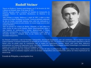28
Nasceu em Kraljevec, fronteira austro-húngara, em 27 de fevereiro de 1861
e faleceu em Dornach, Suíça, 30 de março de 1925.
Filósofo, educador, artista e esoterista. Foi fundador da Antroposofia, da
Pedagogia Waldorf, da Agricultura Biodinâmica, da Medicina e da
Euritimia.
Após terminar os estudos, dedicou-se, a partir de 1883, a editar as obras
científicas de Johann Wolfgang von Goethe. Tornou-se profundo conhecedor
da obra de Goethe, escrevendo inúmeras obras sobre este, dedicando-se à
explicação do pensamento do autor alemão. Ao mesmo tempo escrevia sobre
assuntos filosóficos.
Após um período de vivência em Berlim, Alemanha, no qual sobreviveu
como escritor de uma revista literária, Steiner ininterruptamente aderiu a
uma trajetória de conferencista e escritor, desenvolvendo a Ciência
Espiritual Antroposófica, ou Antroposofia. Inicialmente a expôs ligado à
Sociedade Teosófica e, desligado desta, na que fundou sob o nome de
Sociedade Antroposófica.
Rudolf Steiner
Em Dornach construíram a sede da Sociedade Antroposófica, denominada Goetheanum, onde está atualmente a Escola Superior Livre de
Ciência Espiritual. O primeiro Goetheanum foi destruído por um incêndio em 1922. Foi reconstruído e tem participação importante na obra de
Steiner como um grande centro de contribuições para os campos do Conhecimento Humano. Steiner, entre outras obras, dedicou-se
principalmente aos campos da Organização Social, Agricultura, Arquitetura, Medicina e Pedagogia; também Farmacologia e no tratamento de
crianças com a síndrome de Down, dentro da Pedagogia Curativa.
Oferecendo alternativas além das condições materiais de soluções de todos os problemas dos quais tratou, Steiner obteve reconhecimento
mundial. Em todos os continentes surgiram centros de atividades antroposóficas como desdobramentos práticos da Ciência Espiritual por ele
desenvolvida.
Extraído da Wikipédia, a enciclopédia livre
 