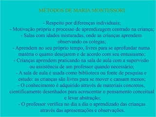 MÉTODOS DE MARIA MONTESSORI
- Respeito por diferenças individuais;
- Motivação própria e processo de aprendizagem centrado na criança;
- Salas com idades misturadas, onde as crianças aprendem
observando os colegas;
- Aprendem no seu próprio tempo, livres para se aprofundar numa
matéria o quanto desejarem e de acordo com seu entusiasmo;
- Crianças aprendem praticando na sala de aula com a supervisão
ou assistência de um professor quando necessário;
- A sala de aula é usada como biblioteca ou fonte de pesquisa e
estudo: as crianças são livres para se mover e cansam menos;
- O conhecimento é adquirido através de materiais concretos,
cientificamente desenhados para acrescentar o pensamento conceitual
e levar abstração;
- O professor verifica no dia a dia o aprendizado das crianças
através das apresentações e observações.
 
