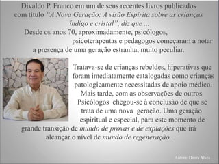 Divaldo P. Franco em um de seus recentes livros publicados
com título “A Nova Geração: A visão Espírita sobre as crianças
índigo e cristal”, diz que ...
Desde os anos 70, aproximadamente, psicólogos,
psicoterapeutas e pedagogos começaram a notar
a presença de uma geração estranha, muito peculiar.
Tratava-se de crianças rebeldes, hiperativas que
foram imediatamente catalogadas como crianças
patologicamente necessitadas de apoio médico.
Mais tarde, com as observações de outros
Psicólogos chegou-se à conclusão de que se
trata de uma nova geração. Uma geração
espiritual e especial, para este momento de
grande transição de mundo de provas e de expiações que irá
alcançar o nível de mundo de regeneração.
Autora: Daura Alves
 