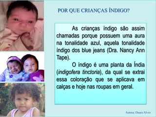 POR QUE CRIANÇAS ÍNDIGO?
As crianças índigo são assim
chamadas porque possuem uma aura
na tonalidade azul, aquela tonalidade
índigo dos blue jeans (Dra. Nancy Ann
Tape).
O índigo é uma planta da Índia
(indigofera tinctoria), da qual se extrai
essa coloração que se aplicava em
calças e hoje nas roupas em geral.
Autora: Daura Alves
 