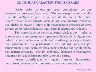 QUAIS SUAS CARACTERÍSTICAS GERAIS?
Desde cedo demonstram estar conscientes de que
pertencem a uma geração especial. São crianças portadoras de alto
nível de inteligência por ter o lado direito do cérebro mais
desenvolvido que o esquerdo; além da intuição, inclusive telepatia,
qualidades de prever o futuro e até reconhecer a presença de seres
etéreos como fadas e duendes que, segundo alguns nos rodeiam.
Têm capacidade de ver os espectros da luz, ouvir todos os
tipos de sons, apresentam uma hipersensibilidade táctil, alguns com
o dom da cura, canhotos ou ambidestros, olhos grandes penetrantes
que parecem ler os pensamentos dos adultos, rebeldes por
temperamento, não ficam em filas, nem sentados por algum tempo,
não temem ameaças, odeiam mentiras, falsidade e chantagens;
algumas são vegetarianas por não suportar a carne.
Foram classificadas em quatro grupos: humanistas,
conceituais, artistas e interdimensionais ou transdimensionais.
Autora: Daura Alves
 