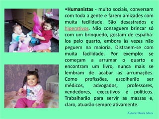 •Humanistas - muito sociais, conversam
com toda a gente e fazem amizades com
muita facilidade. São desastrados e
hiperativos. Não conseguem brincar só
com um brinquedo, gostam de espalhá-
los pelo quarto, embora às vezes não
peguem na maioria. Distraem-se com
muita facilidade. Por exemplo: se
começam a arrumar o quarto e
encontram um livro, nunca mais se
lembram de acabar as arrumações.
Como profissões, escolherão ser
médicos, advogados, professores,
vendedores, executivos e políticos.
Trabalharão para servir as massas e,
claro, atuarão sempre ativamente.
Autora: Daura Alves
 