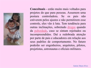 Conceituais - estão muito mais voltados para
projetos do que para pessoas. Assumem uma
postura controladora. Se os pais não
estiverem pelos ajustes e não permitirem esse
controle, eles vão à luta. Tem tendência para
outras inclinações, sobretudo drogas quando
da puberdade, caso se sintam rejeitados ou
incompreendidos. Daí a redobrada atenção
por parte de pais e educadores em relação aos
seus padrões de comportamento. No futuro
poderão ser engenheiros, arquitetos, pilotos,
projetistas, astronautas e oficiais militares.
Autora: Daura Alves
 