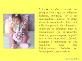 Artistas - são criativos em
qualquer área a que se dediquem,
podendo, inclusive, vir a ser
investigadores, músicos ou atores
altamente conceituados. Entre os 4
a 10 anos poderão vir a interessar-
se por até 15 diferentes áreas do
conhecimento (ou instrumentos
musicais, por exemplo), largando
uma e iniciando outra. Quando
atingirem a puberdade, aí sim,
escolherão uma área
definitivamente. Poderão ser
futuros professores e artistas.
Autora: Daura Alves
 