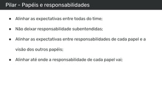 Pilar - Papéis e responsabilidades
● Alinhar as expectativas entre todas do time;
● Não deixar responsabilidade subentendidas;
● Alinhar as expectativas entre responsabilidades de cada papel e a
visão dos outros papéis;
● Alinhar até onde a responsabilidade de cada papel vai;
 