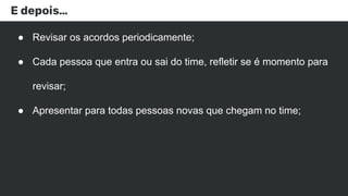 E depois…
● Revisar os acordos periodicamente;
● Cada pessoa que entra ou sai do time, refletir se é momento para
revisar;
● Apresentar para todas pessoas novas que chegam no time;
 