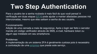 Two Step Authentication 
Para o usuário ter a senha roubada é mais fácil do que você pensa! A 
verificação em duas etapas (2FA) pode ajudar a manter afastadas pessoas má 
intencionadas, mesmo que elas saibam a senha do seu usuário. 
Funcionamento: 
Adição de uma camada a mais de segurança. Após o login ser feito o servidor 
manda um código verificador através de SMS, e-mail, hardware token ou 
algum app instalado em seu smartphone. 
Problemas: 
A implementação de um sistema 2FA é geralmente custosa pois é necessário 
a contratação de uma empresa que preste este serviço. 
 