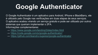 Google Authenticator 
O Google Authenticator é um aplicativo para Android, IPhone e BlackBarry, ele 
é utilizado pelo Google nas verificações em duas etapas de seus serviços. 
O aplicativo acabou virando um serviço gratuito e pode ser utilizado por outros 
sistemas que queiram implementar o 2FA. 
Informações complementares: 
→ https://www.google.com/landing/2step/index.html 
→ https://code.google.com/p/google-authenticator/ 
→ https://github.com/leandro-lugaresi/google-authenticator 
 